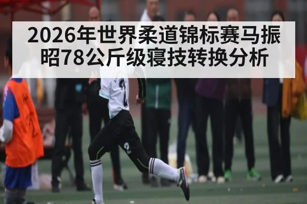 2026年世界柔道锦标赛马振昭78公斤级寝技转换分析 - kaiyun